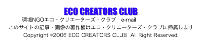ECO CREATORS CLUB
環境NGOエコ・クリエーターズ・クラブ　e-mail oama@nifty.com
このサイトの記事・画像の著作権はエコ・クリエーターズ・クラブに帰属します　
Copyright ©2006 ECO CREATORS CLUB  All Right Reserved.
